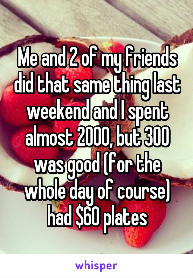 Me and 2 of my friends did that same thing last weekend and I spent almost 2000, but 300 was good (for the whole day of course) had $60 plates