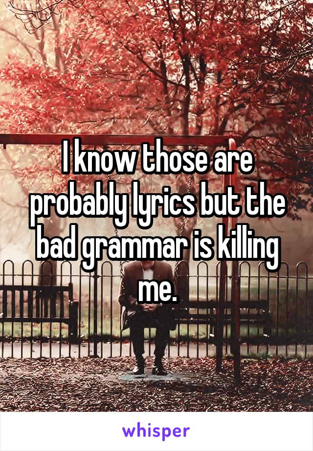 I know those are probably lyrics but the bad grammar is killing me.