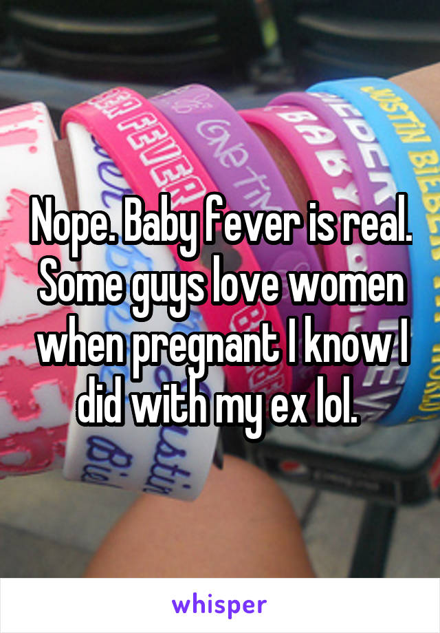 Nope. Baby fever is real. Some guys love women when pregnant I know I did with my ex lol. 