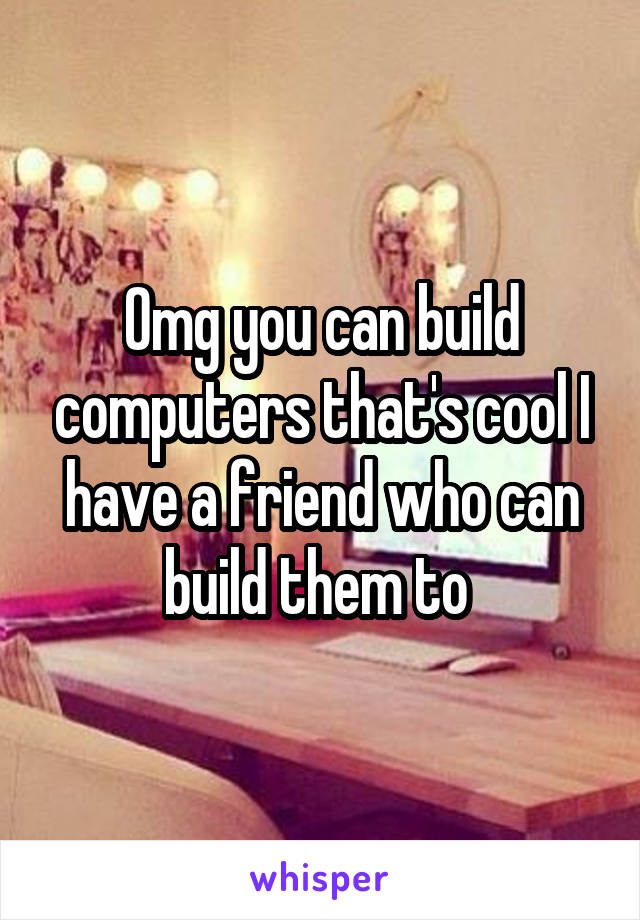 Omg you can build computers that's cool I have a friend who can build them to 