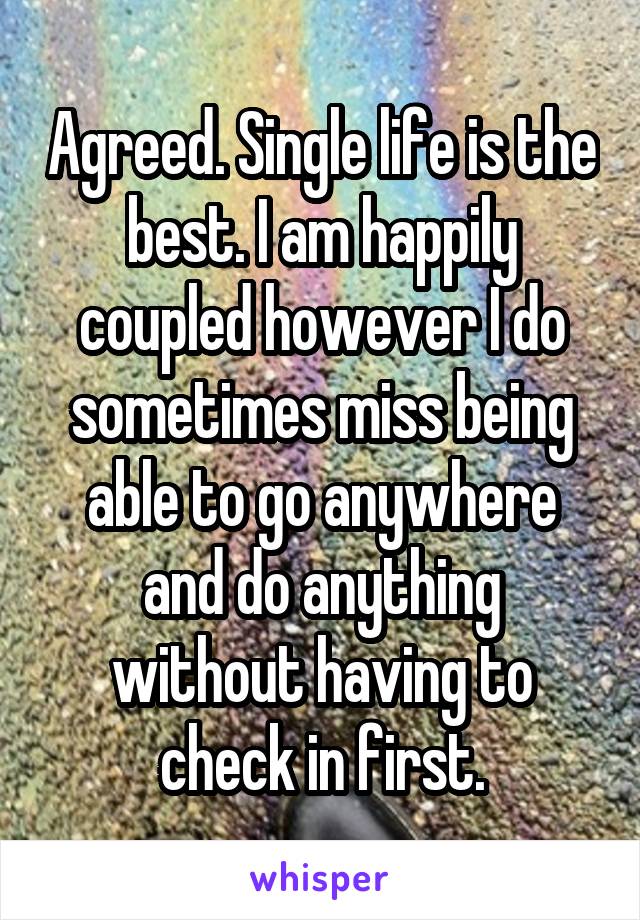 Agreed. Single life is the best. I am happily coupled however I do sometimes miss being able to go anywhere and do anything without having to check in first.