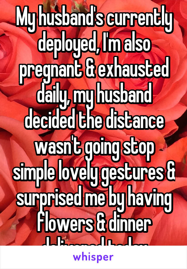 My husband's currently deployed, I'm also pregnant & exhausted daily, my husband decided the distance wasn't going stop simple lovely gestures & surprised me by having flowers & dinner delivered today