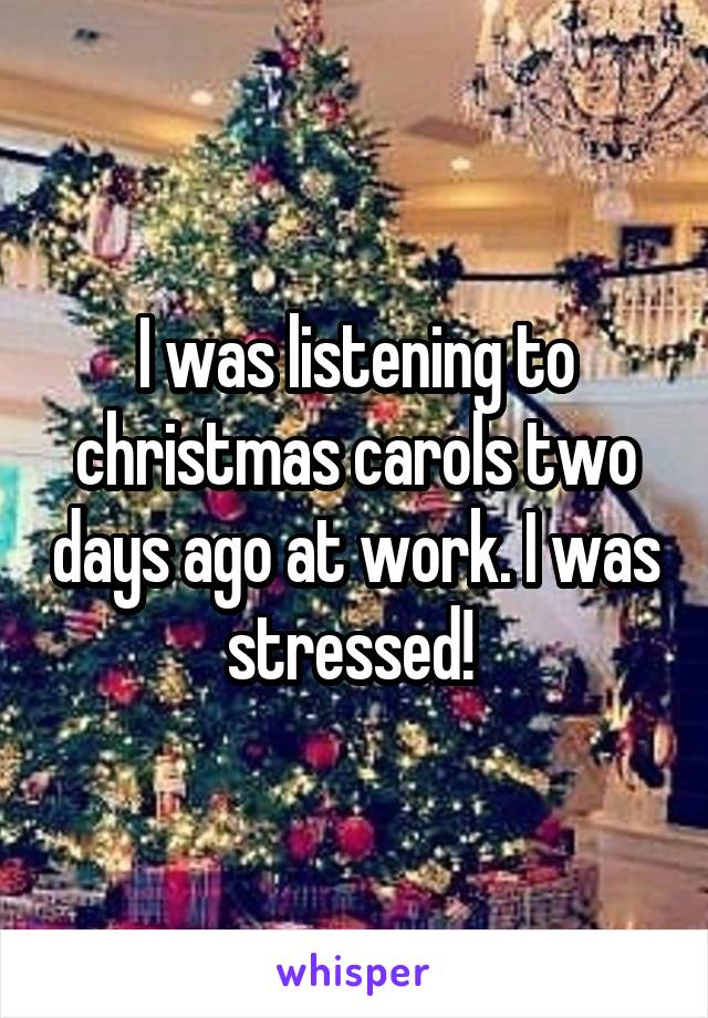 I was listening to christmas carols two days ago at work. I was stressed! 