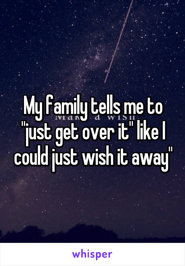 My family tells me to "just get over it" like I could just wish it away"