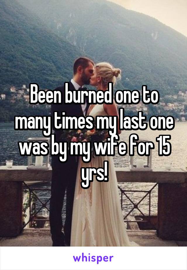 Been burned one to many times my last one was by my wife for 15 yrs!