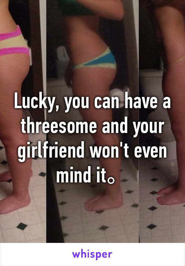 Lucky, you can have a threesome and your girlfriend won't even mind it。