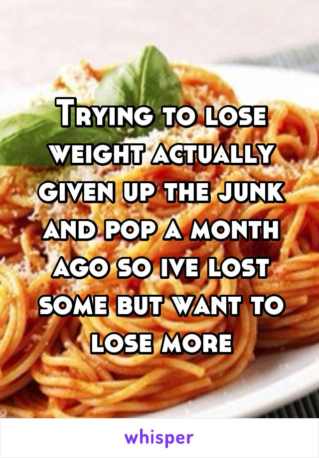 Trying to lose weight actually given up the junk and pop a month ago so ive lost some but want to lose more