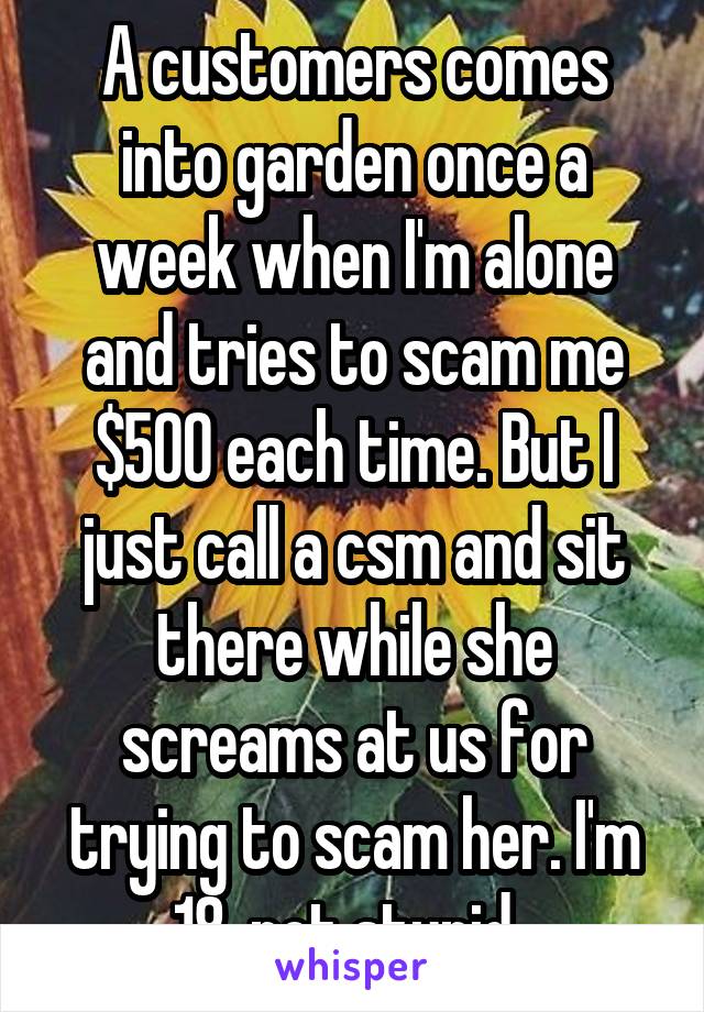 A customers comes into garden once a week when I'm alone and tries to scam me $500 each time. But I just call a csm and sit there while she screams at us for trying to scam her. I'm 18, not stupid. 
