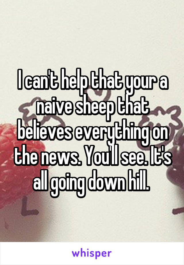 I can't help that your a naive sheep that believes everything on the news. You'll see. It's all going down hill. 