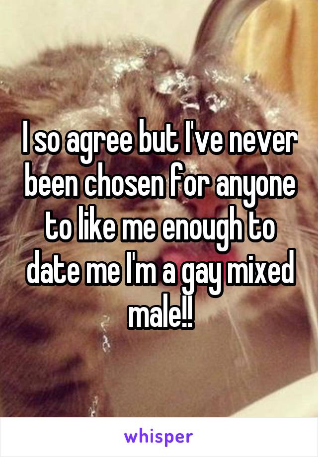 I so agree but I've never been chosen for anyone to like me enough to date me I'm a gay mixed male!!