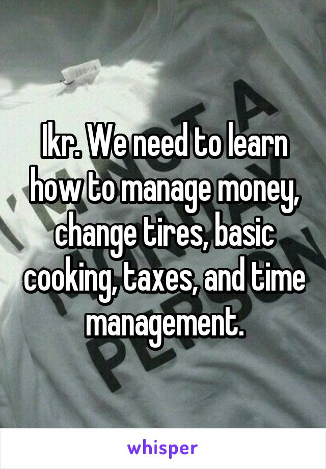 Ikr. We need to learn how to manage money, change tires, basic cooking, taxes, and time management.