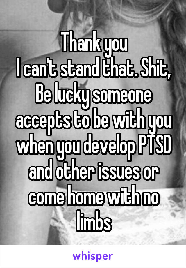 Thank you
I can't stand that. Shit,
Be lucky someone accepts to be with you when you develop PTSD and other issues or come home with no limbs