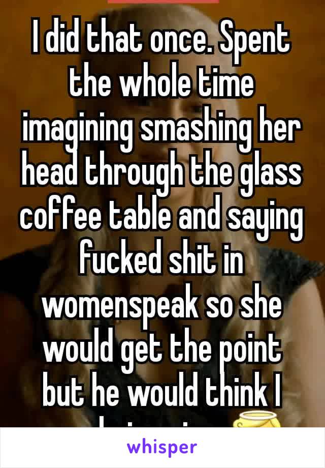 I did that once. Spent the whole time imagining smashing her head through the glass coffee table and saying fucked shit in womenspeak so she would get the point but he would think I was being nice. 😇