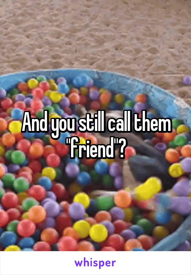 And you still call them "friend"?