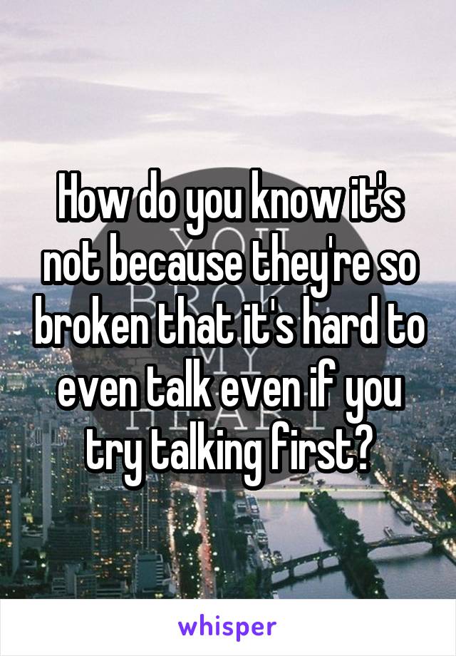 How do you know it's not because they're so broken that it's hard to even talk even if you try talking first?
