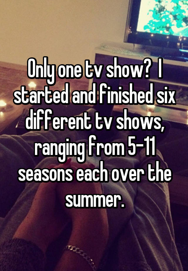 Only one tv show? I started and finished six different tv shows ...