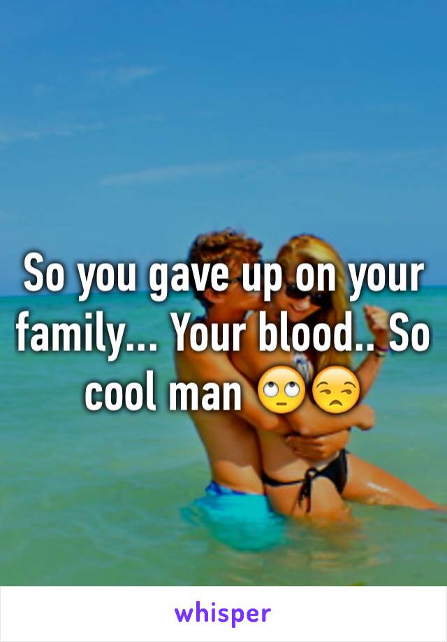So you gave up on your family... Your blood.. So cool man 🙄😒