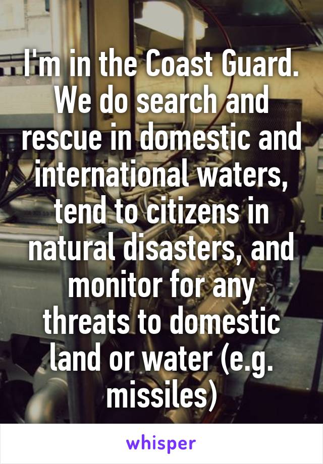 I'm in the Coast Guard. We do search and rescue in domestic and international waters, tend to citizens in natural disasters, and monitor for any threats to domestic land or water (e.g. missiles)