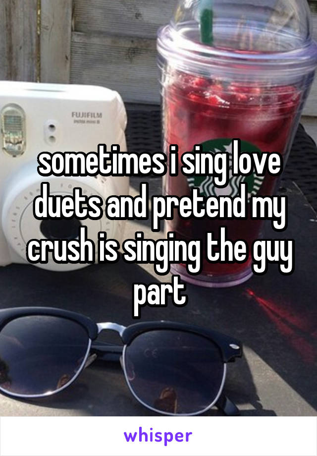 sometimes i sing love duets and pretend my crush is singing the guy part