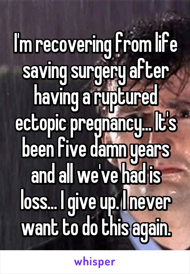 I'm recovering from life saving surgery after having a ruptured ectopic pregnancy... It's been five damn years and all we've had is loss... I give up. I never want to do this again.