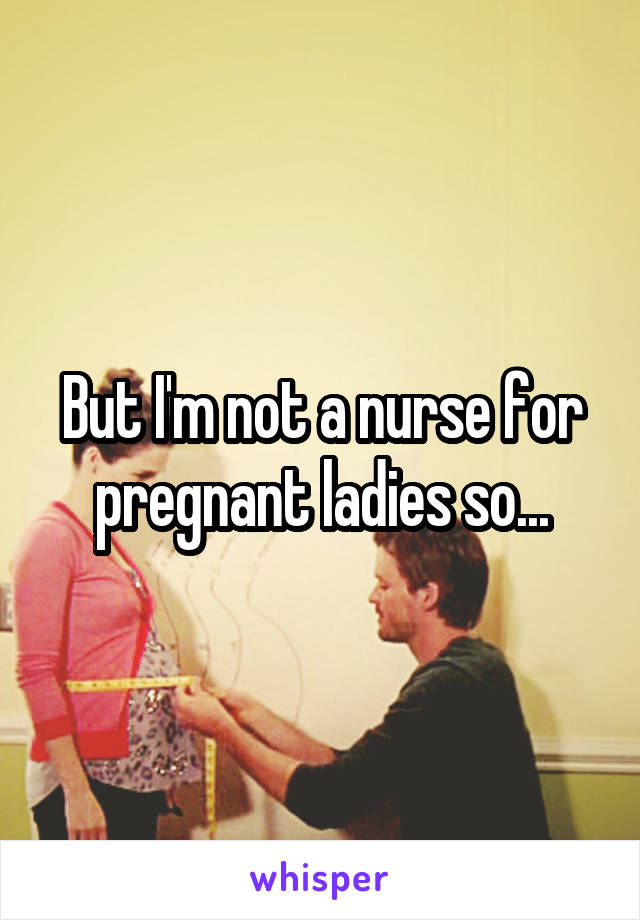 But I'm not a nurse for pregnant ladies so...