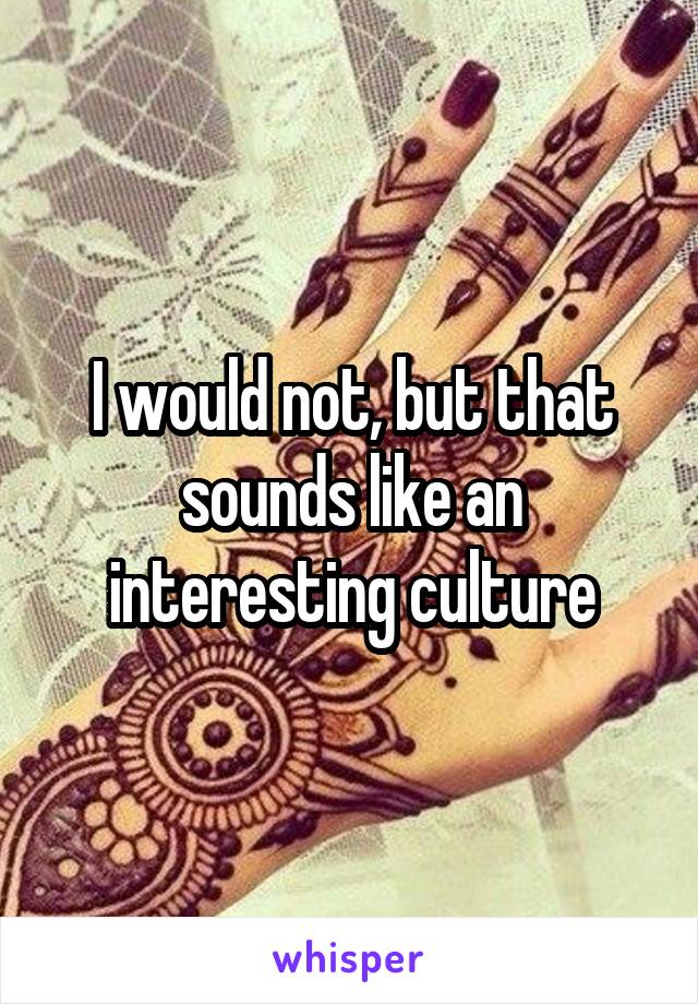 I would not, but that sounds like an interesting culture