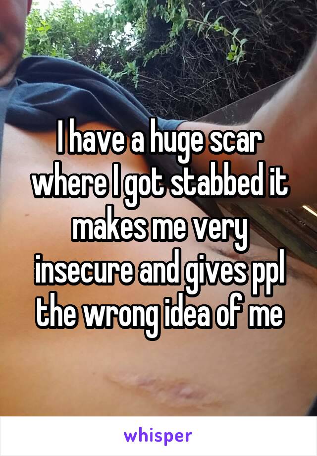 I have a huge scar where I got stabbed it makes me very insecure and gives ppl the wrong idea of me