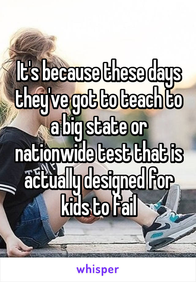 It's because these days they've got to teach to a big state or nationwide test that is actually designed for kids to fail