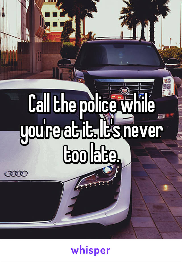 Call the police while you're at it. It's never too late.