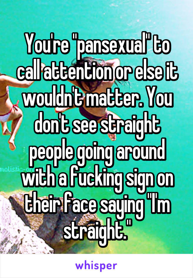 You're "pansexual" to call attention or else it wouldn't matter. You don't see straight people going around with a fucking sign on their face saying "I'm straight."