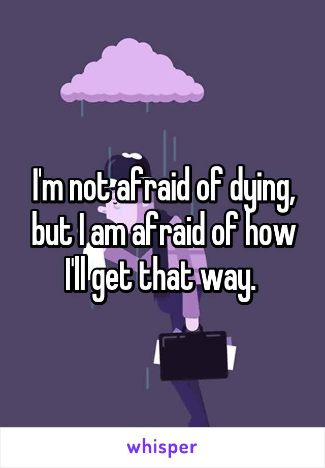 I'm not afraid of dying, but I am afraid of how I'll get that way. 