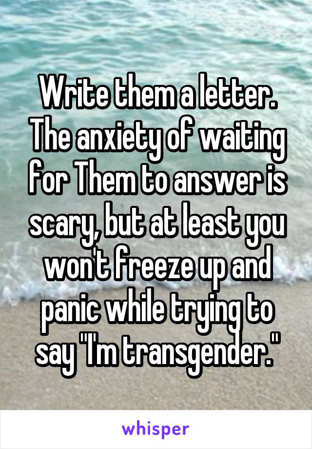 Write them a letter. The anxiety of waiting for Them to answer is scary, but at least you won't freeze up and panic while trying to say "I'm transgender."