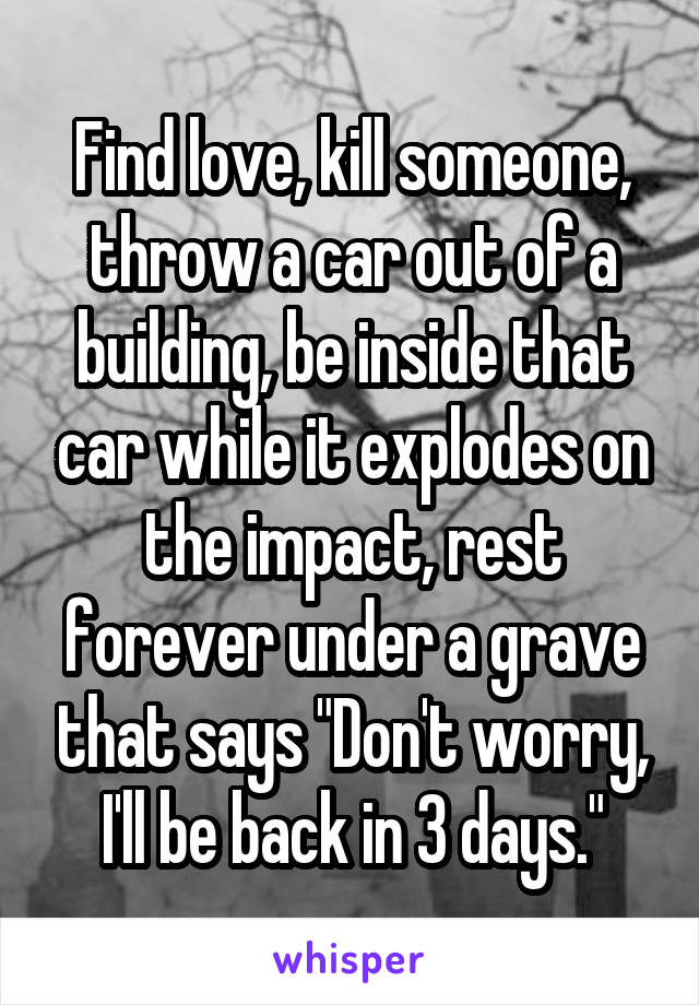 Find love, kill someone, throw a car out of a building, be inside that car while it explodes on the impact, rest forever under a grave that says "Don't worry, I'll be back in 3 days."