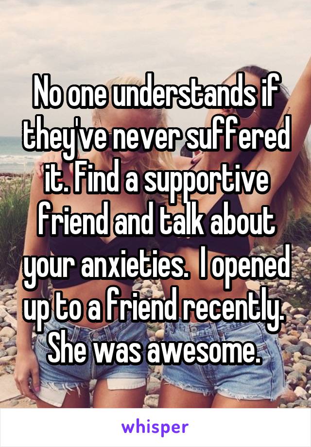 No one understands if they've never suffered it. Find a supportive friend and talk about your anxieties.  I opened up to a friend recently.  She was awesome. 