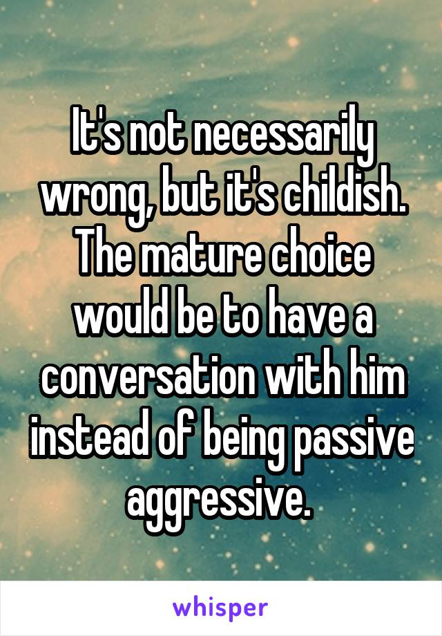 It's not necessarily wrong, but it's childish. The mature choice would be to have a conversation with him instead of being passive aggressive. 