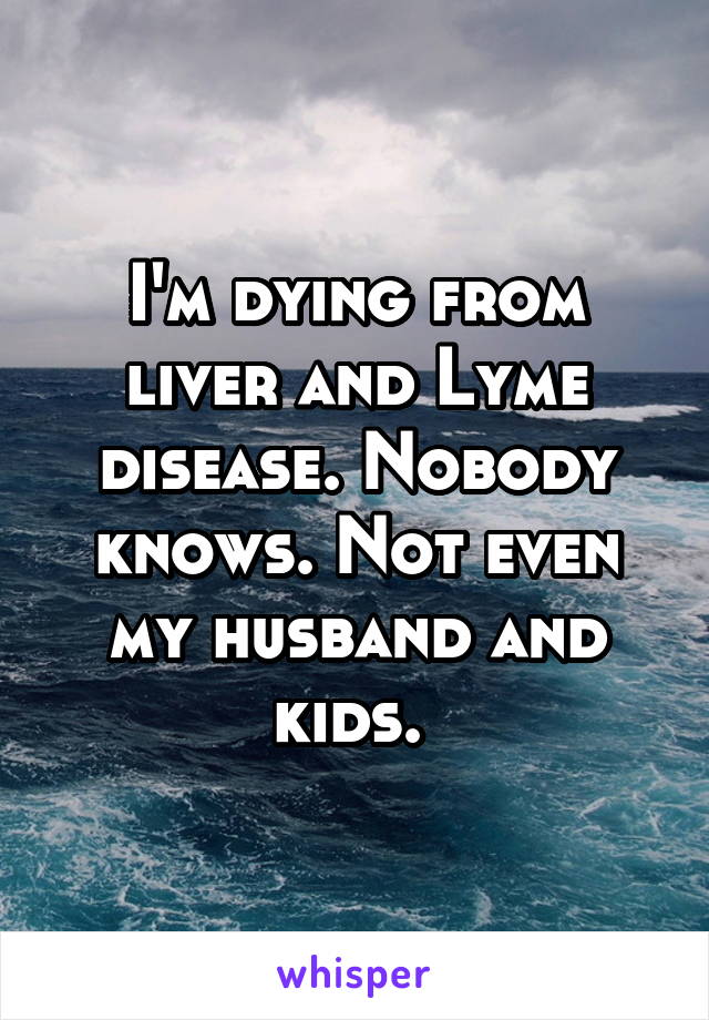 I'm dying from liver and Lyme disease. Nobody knows. Not even my husband and kids. 