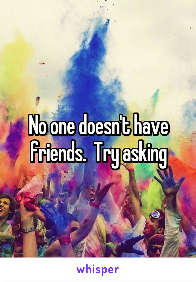 No one doesn't have friends.  Try asking