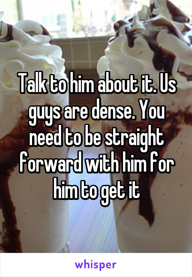 Talk to him about it. Us guys are dense. You need to be straight forward with him for him to get it