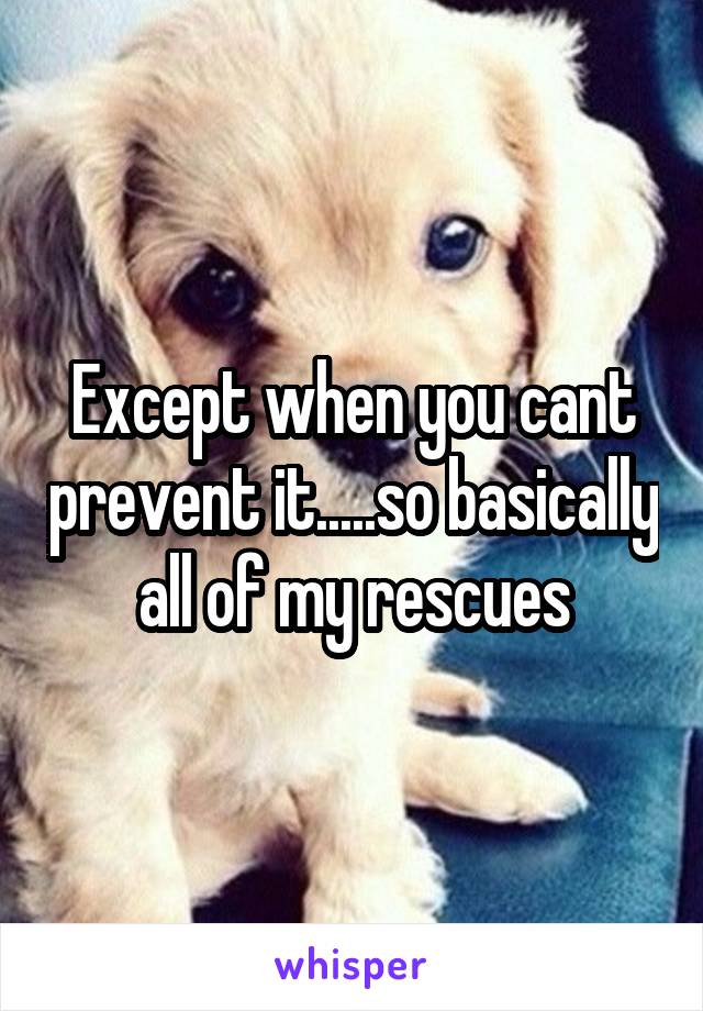Except when you cant prevent it.....so basically all of my rescues