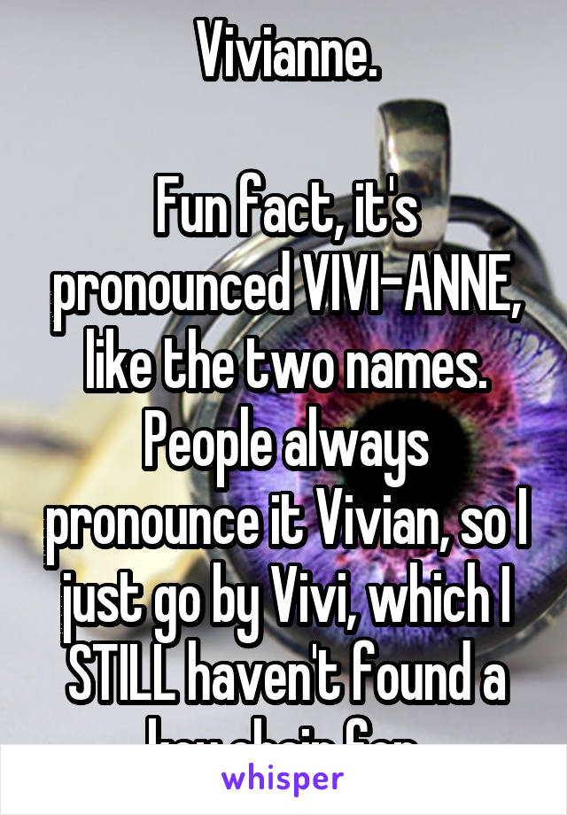 Vivianne.

Fun fact, it's pronounced VIVI-ANNE, like the two names. People always pronounce it Vivian, so I just go by Vivi, which I STILL haven't found a key chain for.