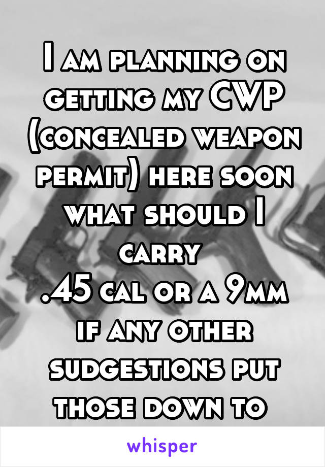 I am planning on getting my CWP (concealed weapon permit) here soon what should I carry 
.45 cal or a 9mm if any other sudgestions put those down to 