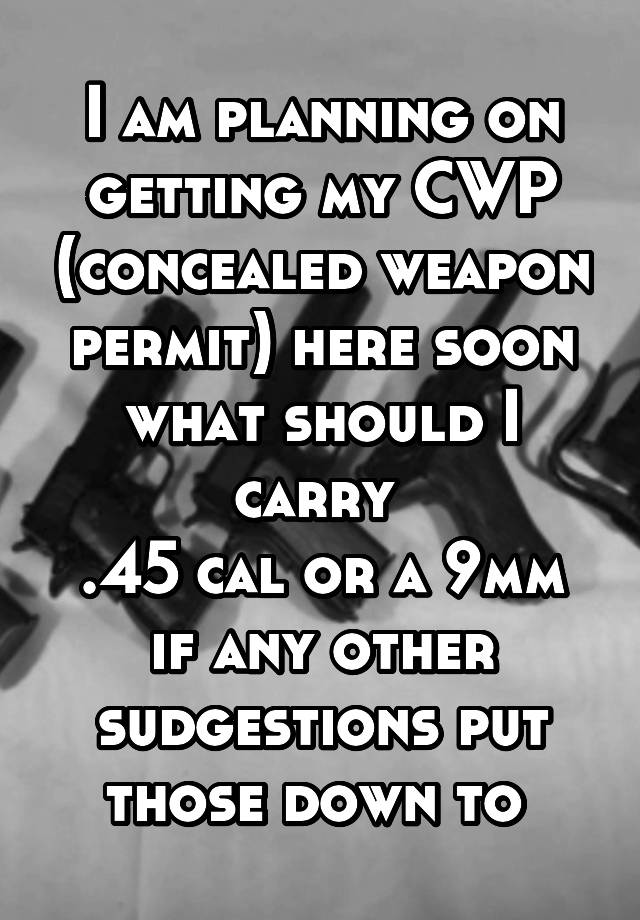 I am planning on getting my CWP (concealed weapon permit) here soon what should I carry 
.45 cal or a 9mm if any other sudgestions put those down to 