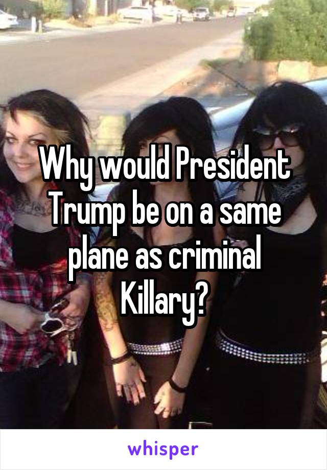 Why would President Trump be on a same plane as criminal Killary?