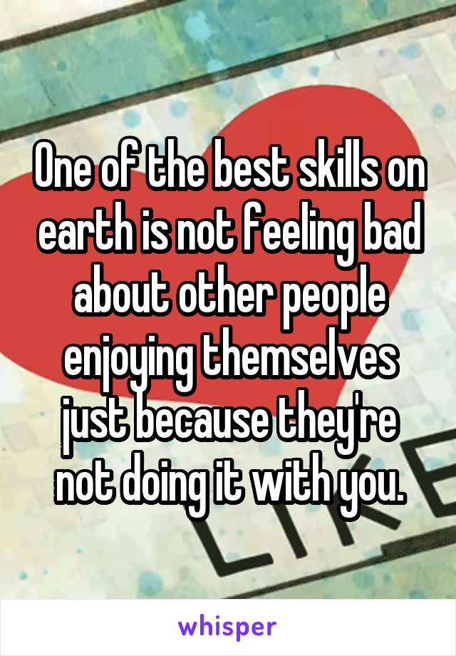 One of the best skills on earth is not feeling bad about other people enjoying themselves just because they're not doing it with you.