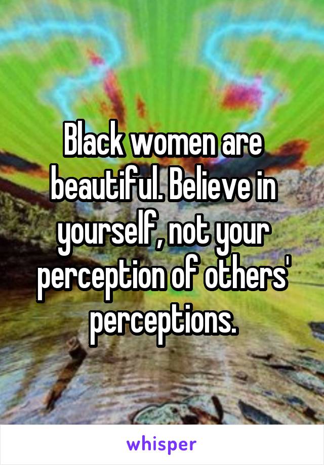 Black women are beautiful. Believe in yourself, not your perception of others' perceptions.