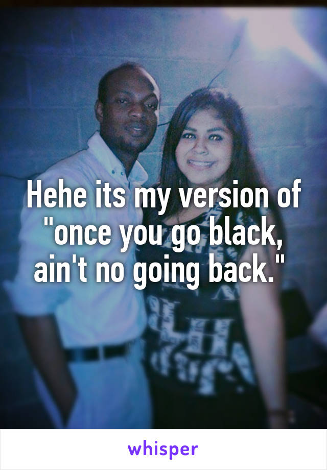 Hehe its my version of "once you go black, ain't no going back." 