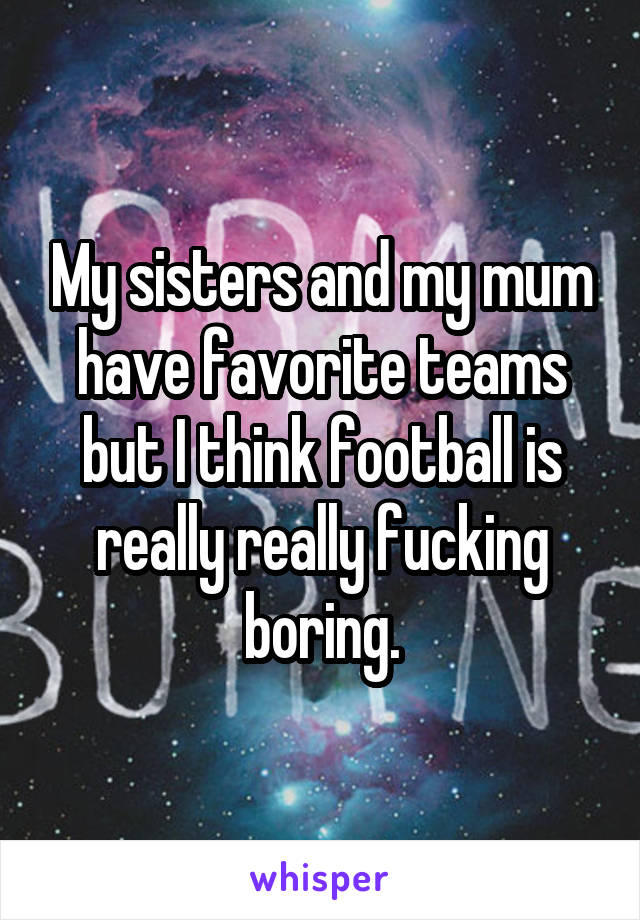 My sisters and my mum have favorite teams but I think football is really really fucking boring.