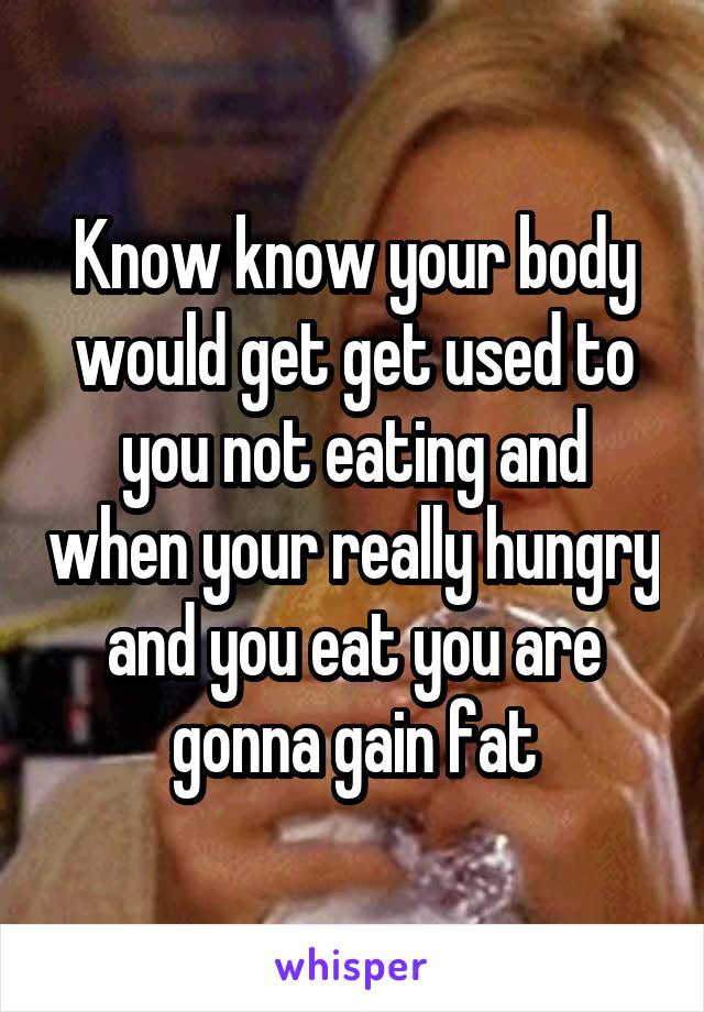 Know know your body would get get used to you not eating and when your really hungry and you eat you are gonna gain fat