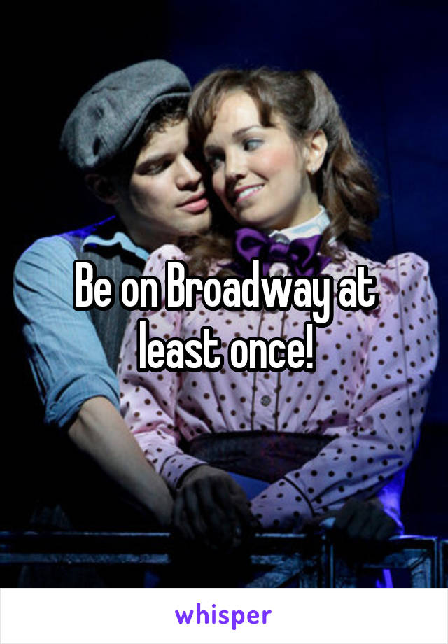 Be on Broadway at least once!