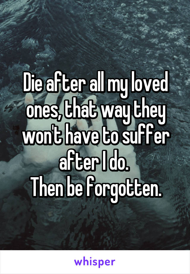 Die after all my loved ones, that way they won't have to suffer after I do. 
Then be forgotten.